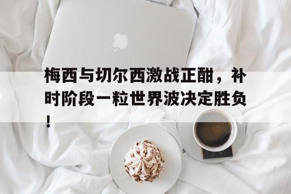 半岛体育官网-梅西与切尔西激战正酣，补时阶段一粒世界波决定胜负！-半岛体育官网