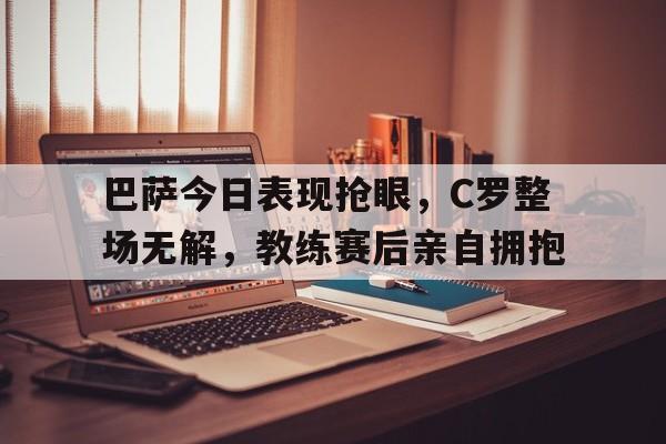 半岛体育下载-巴萨今日表现抢眼，C罗整场无解，教练赛后亲自拥抱-半岛体育下载