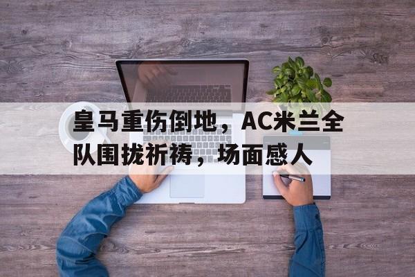 半岛体育APP-皇马重伤倒地，AC米兰全队围拢祈祷，场面感人-半岛体育APP