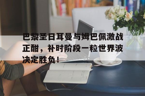 半岛体育官网-巴黎圣日耳曼与姆巴佩激战正酣，补时阶段一粒世界波决定胜负！-半岛体育官网